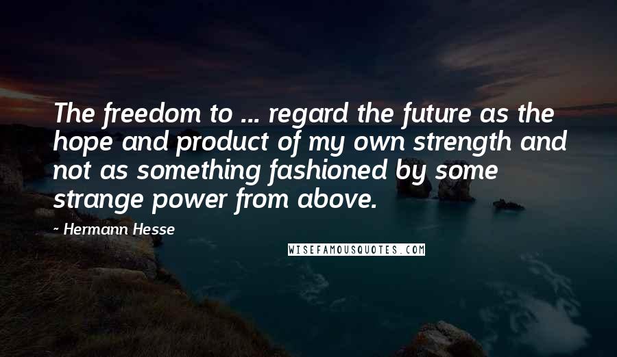 Hermann Hesse Quotes: The freedom to ... regard the future as the hope and product of my own strength and not as something fashioned by some strange power from above.