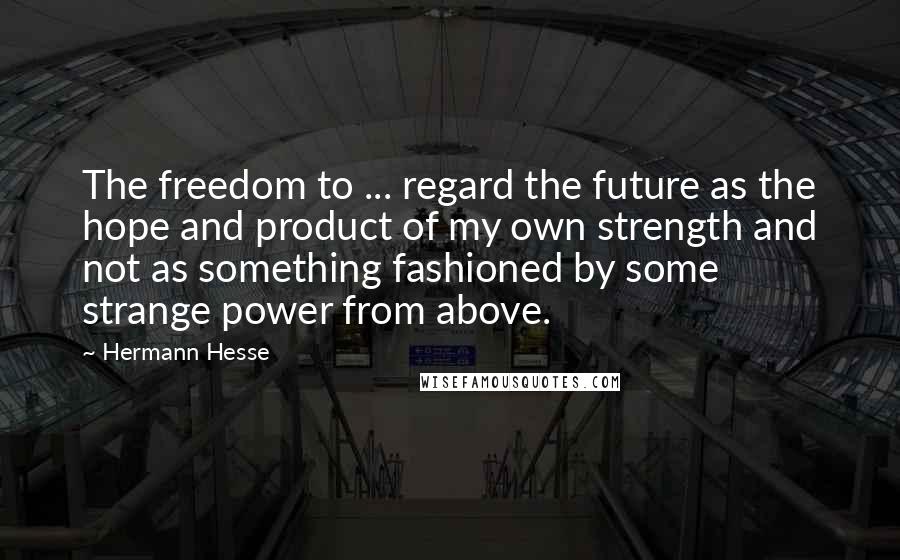 Hermann Hesse Quotes: The freedom to ... regard the future as the hope and product of my own strength and not as something fashioned by some strange power from above.