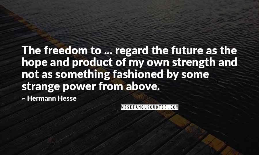 Hermann Hesse Quotes: The freedom to ... regard the future as the hope and product of my own strength and not as something fashioned by some strange power from above.