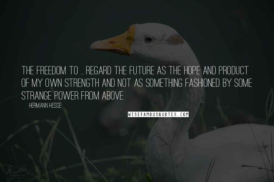 Hermann Hesse Quotes: The freedom to ... regard the future as the hope and product of my own strength and not as something fashioned by some strange power from above.