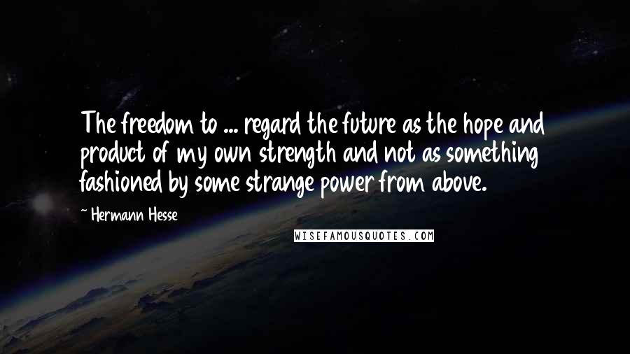 Hermann Hesse Quotes: The freedom to ... regard the future as the hope and product of my own strength and not as something fashioned by some strange power from above.