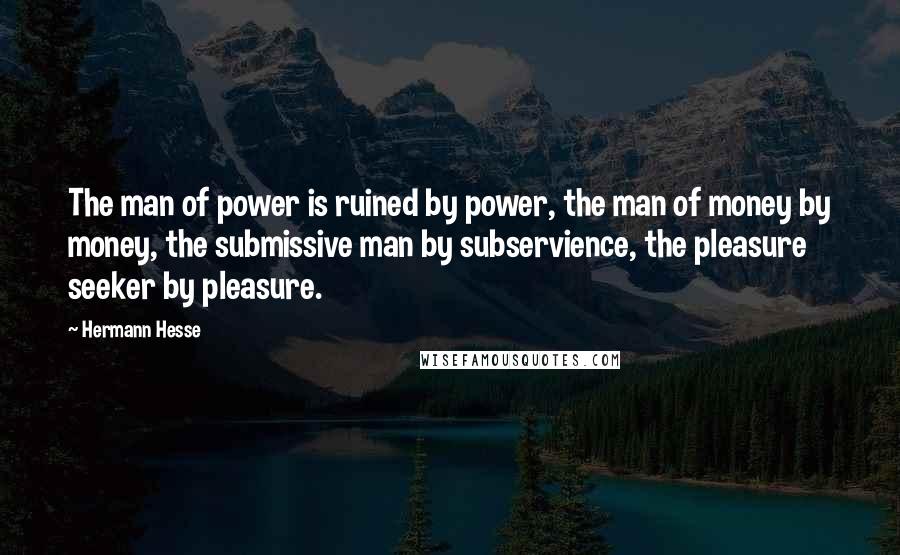 Hermann Hesse Quotes: The man of power is ruined by power, the man of money by money, the submissive man by subservience, the pleasure seeker by pleasure.