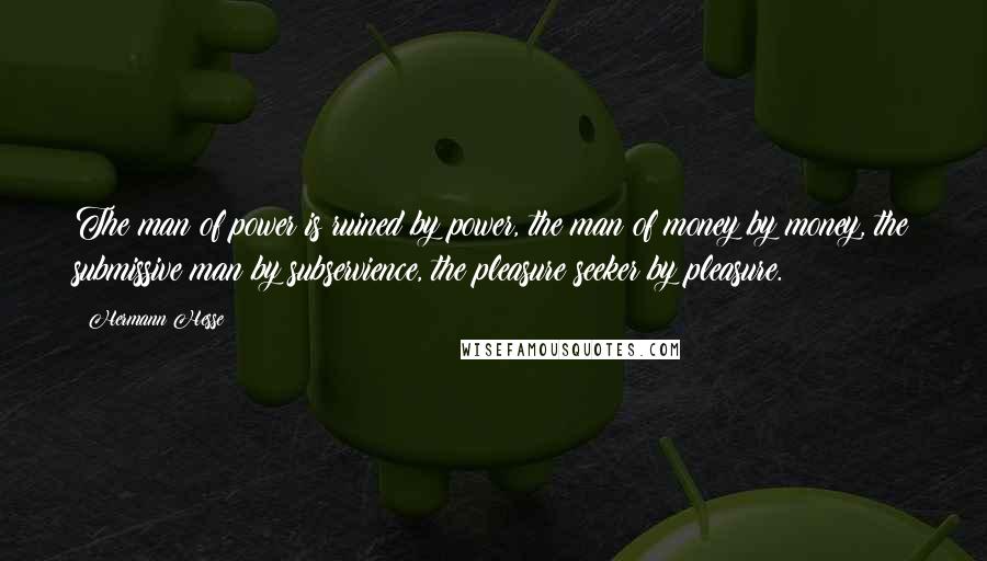 Hermann Hesse Quotes: The man of power is ruined by power, the man of money by money, the submissive man by subservience, the pleasure seeker by pleasure.