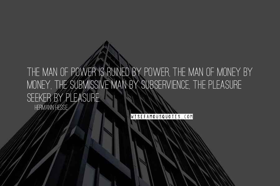 Hermann Hesse Quotes: The man of power is ruined by power, the man of money by money, the submissive man by subservience, the pleasure seeker by pleasure.