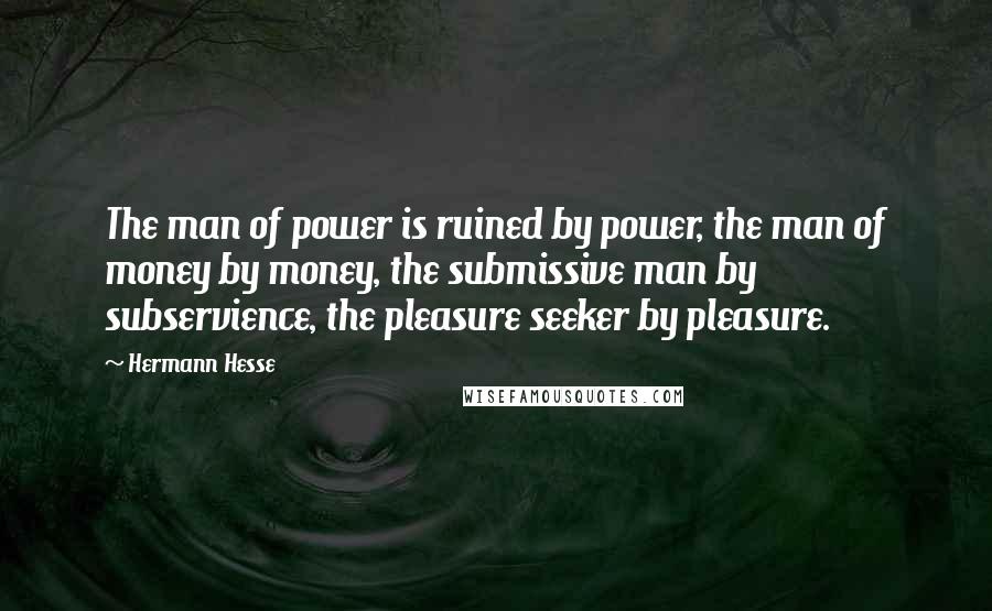 Hermann Hesse Quotes: The man of power is ruined by power, the man of money by money, the submissive man by subservience, the pleasure seeker by pleasure.