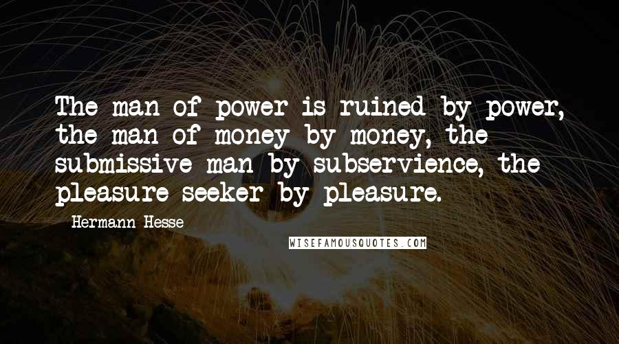 Hermann Hesse Quotes: The man of power is ruined by power, the man of money by money, the submissive man by subservience, the pleasure seeker by pleasure.