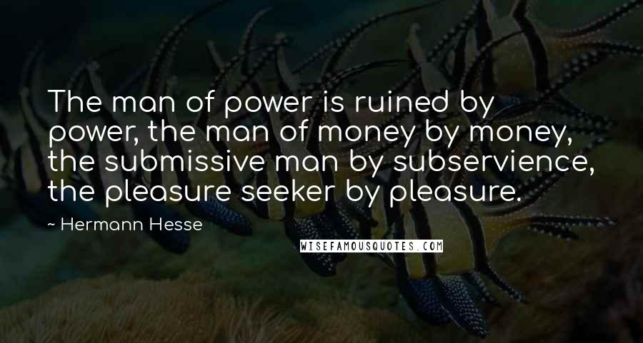 Hermann Hesse Quotes: The man of power is ruined by power, the man of money by money, the submissive man by subservience, the pleasure seeker by pleasure.