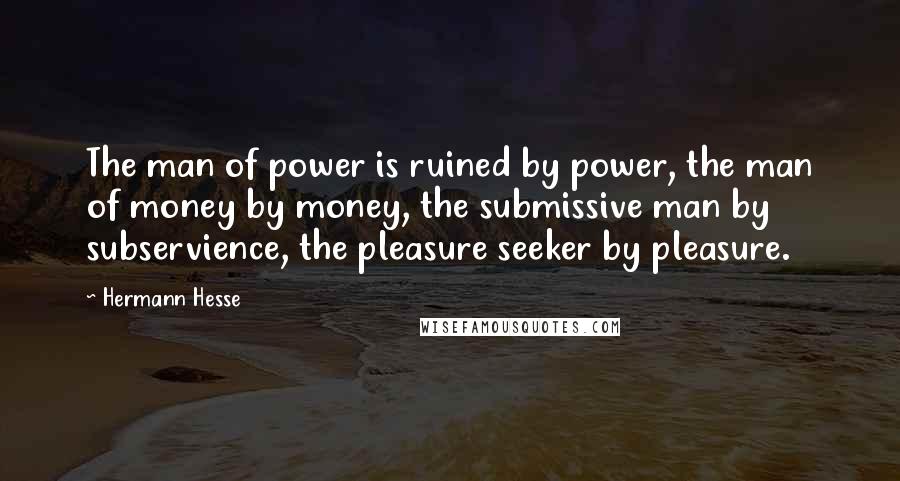 Hermann Hesse Quotes: The man of power is ruined by power, the man of money by money, the submissive man by subservience, the pleasure seeker by pleasure.