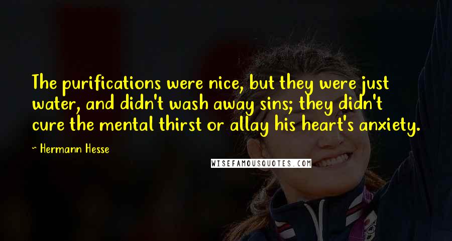 Hermann Hesse Quotes: The purifications were nice, but they were just water, and didn't wash away sins; they didn't cure the mental thirst or allay his heart's anxiety.
