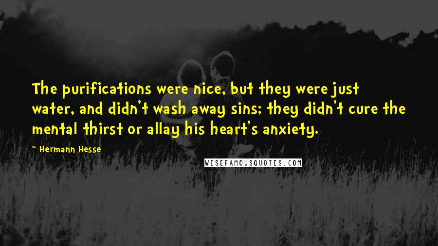 Hermann Hesse Quotes: The purifications were nice, but they were just water, and didn't wash away sins; they didn't cure the mental thirst or allay his heart's anxiety.
