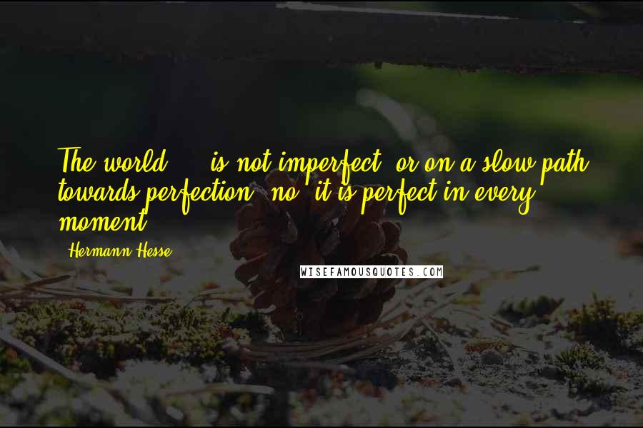 Hermann Hesse Quotes: The world ... is not imperfect, or on a slow path towards perfection: no, it is perfect in every moment ...