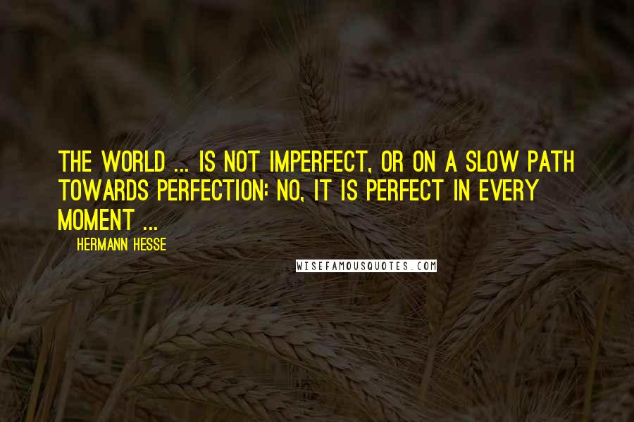 Hermann Hesse Quotes: The world ... is not imperfect, or on a slow path towards perfection: no, it is perfect in every moment ...