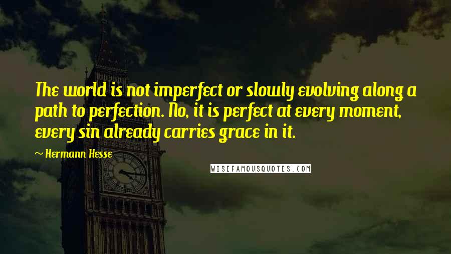 Hermann Hesse Quotes: The world is not imperfect or slowly evolving along a path to perfection. No, it is perfect at every moment, every sin already carries grace in it.