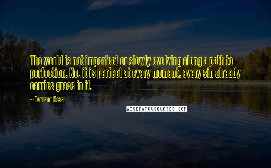 Hermann Hesse Quotes: The world is not imperfect or slowly evolving along a path to perfection. No, it is perfect at every moment, every sin already carries grace in it.