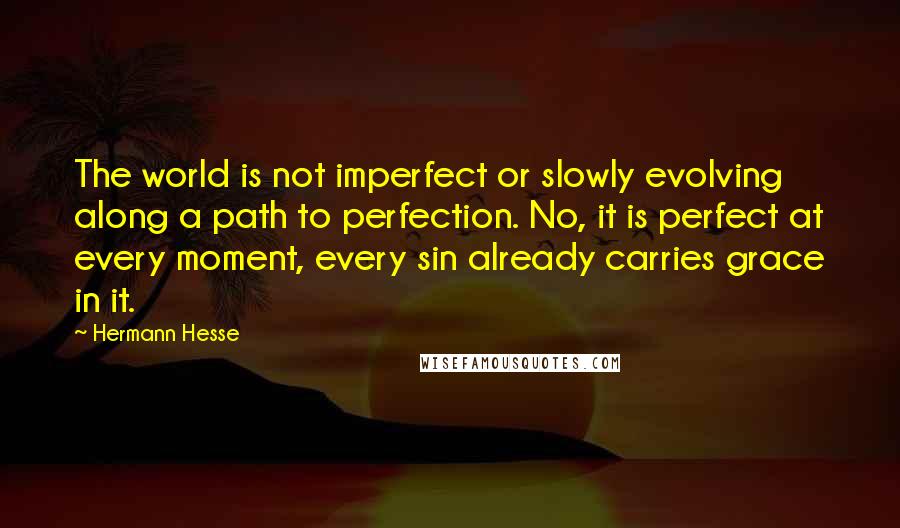 Hermann Hesse Quotes: The world is not imperfect or slowly evolving along a path to perfection. No, it is perfect at every moment, every sin already carries grace in it.