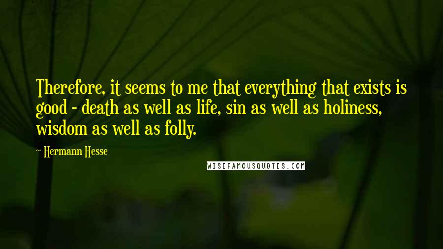 Hermann Hesse Quotes: Therefore, it seems to me that everything that exists is good - death as well as life, sin as well as holiness, wisdom as well as folly.