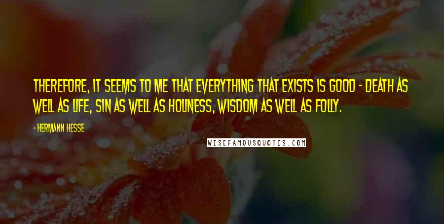 Hermann Hesse Quotes: Therefore, it seems to me that everything that exists is good - death as well as life, sin as well as holiness, wisdom as well as folly.