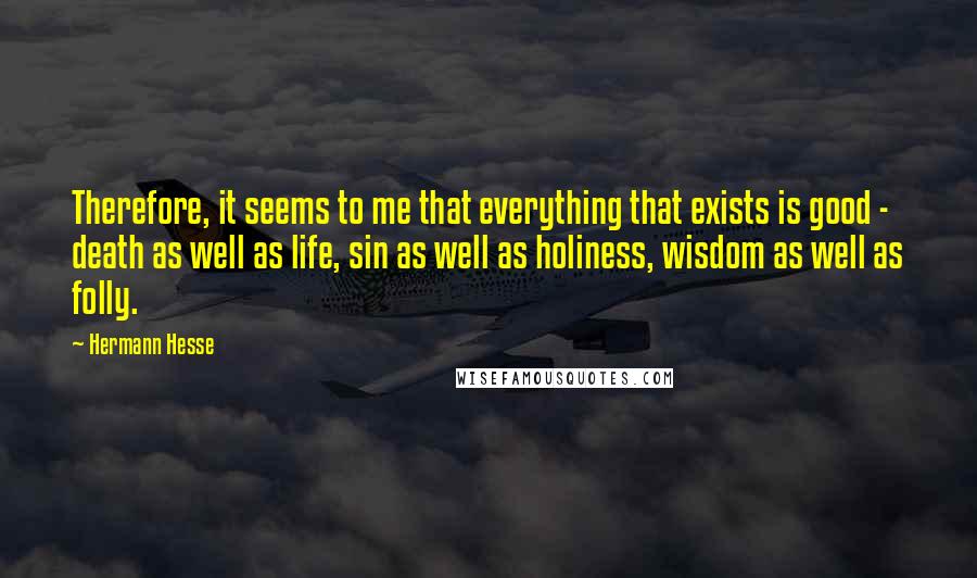 Hermann Hesse Quotes: Therefore, it seems to me that everything that exists is good - death as well as life, sin as well as holiness, wisdom as well as folly.