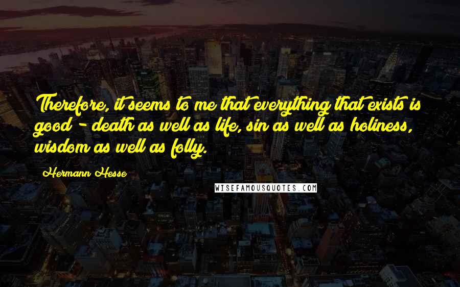 Hermann Hesse Quotes: Therefore, it seems to me that everything that exists is good - death as well as life, sin as well as holiness, wisdom as well as folly.