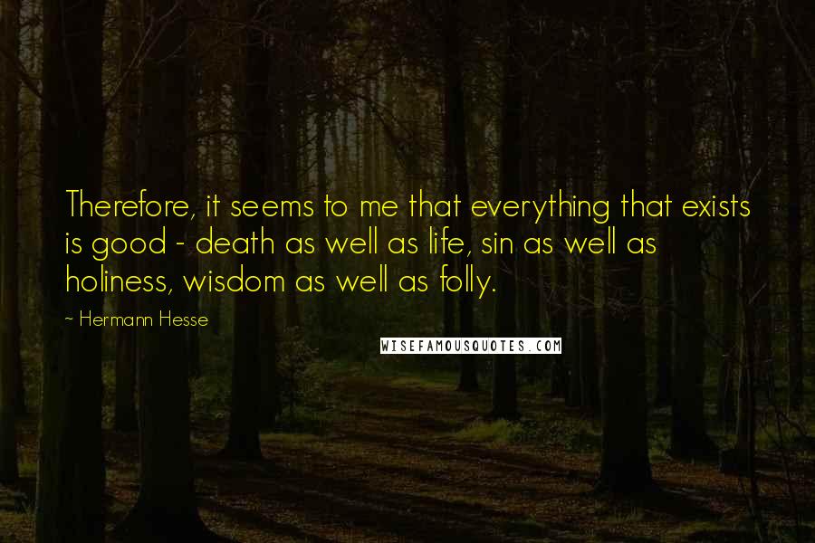 Hermann Hesse Quotes: Therefore, it seems to me that everything that exists is good - death as well as life, sin as well as holiness, wisdom as well as folly.