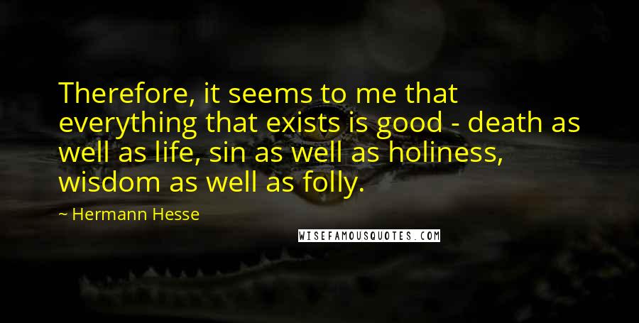 Hermann Hesse Quotes: Therefore, it seems to me that everything that exists is good - death as well as life, sin as well as holiness, wisdom as well as folly.