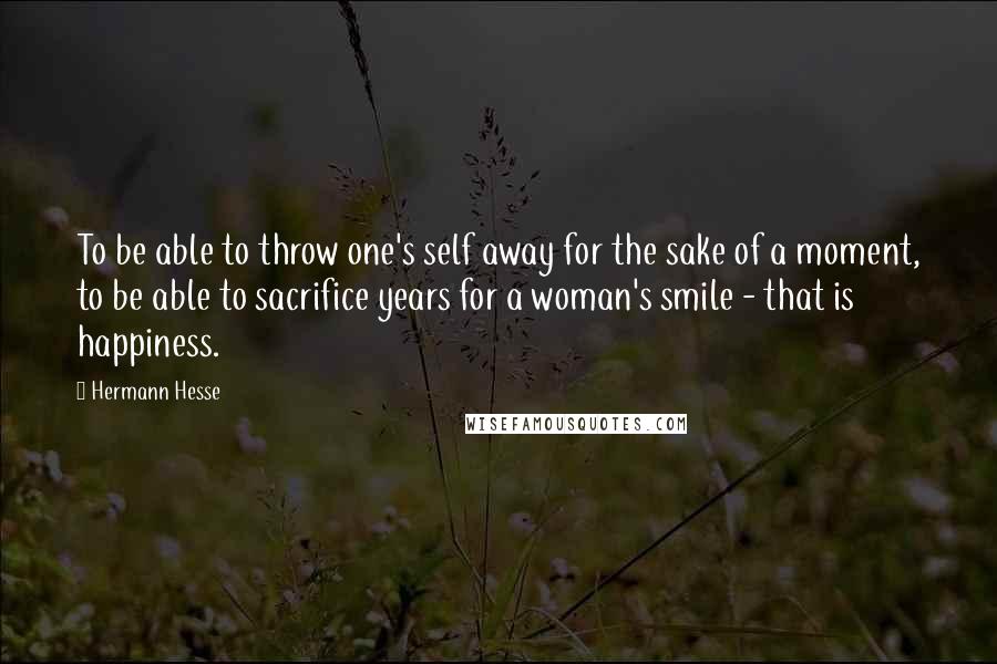 Hermann Hesse Quotes: To be able to throw one's self away for the sake of a moment, to be able to sacrifice years for a woman's smile - that is happiness.