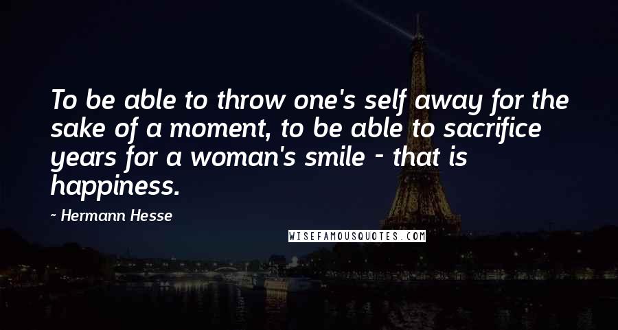 Hermann Hesse Quotes: To be able to throw one's self away for the sake of a moment, to be able to sacrifice years for a woman's smile - that is happiness.