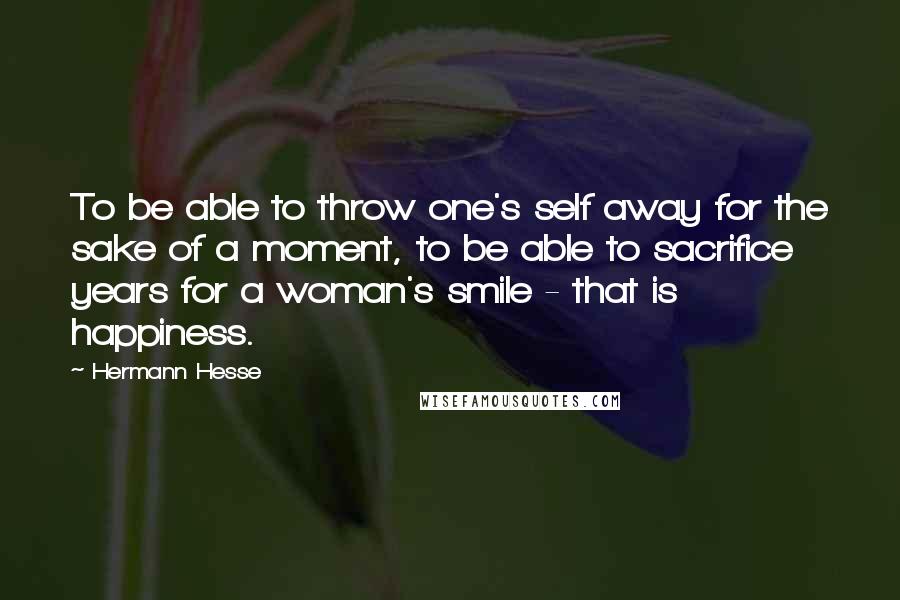 Hermann Hesse Quotes: To be able to throw one's self away for the sake of a moment, to be able to sacrifice years for a woman's smile - that is happiness.