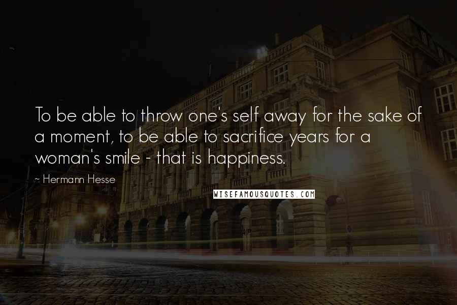 Hermann Hesse Quotes: To be able to throw one's self away for the sake of a moment, to be able to sacrifice years for a woman's smile - that is happiness.