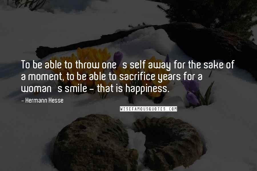 Hermann Hesse Quotes: To be able to throw one's self away for the sake of a moment, to be able to sacrifice years for a woman's smile - that is happiness.