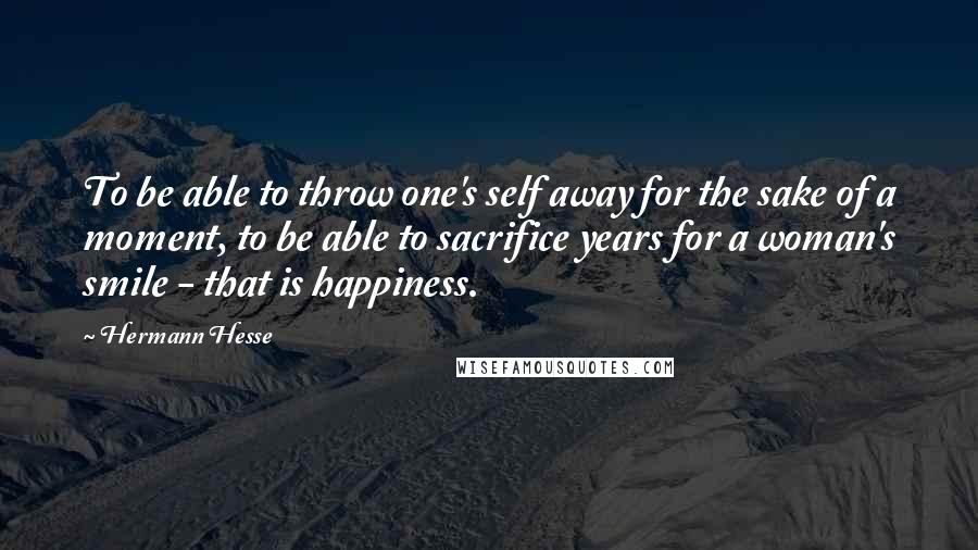 Hermann Hesse Quotes: To be able to throw one's self away for the sake of a moment, to be able to sacrifice years for a woman's smile - that is happiness.