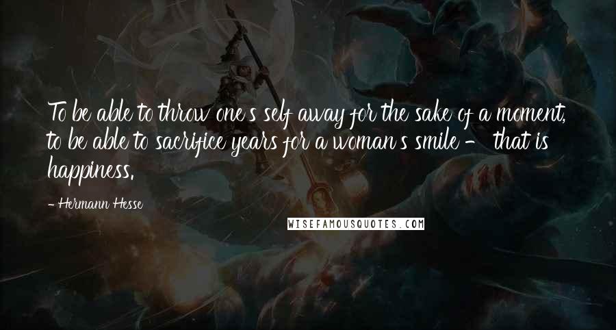 Hermann Hesse Quotes: To be able to throw one's self away for the sake of a moment, to be able to sacrifice years for a woman's smile - that is happiness.