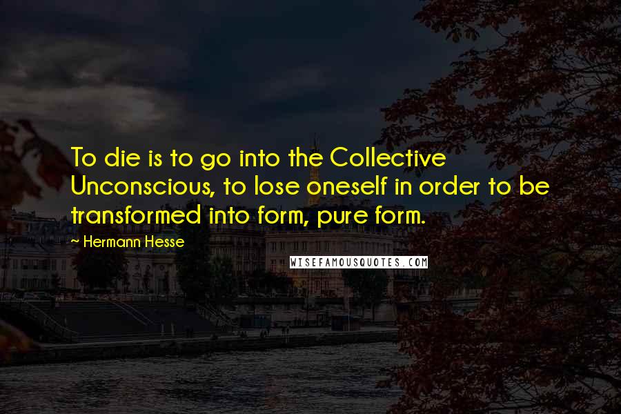 Hermann Hesse Quotes: To die is to go into the Collective Unconscious, to lose oneself in order to be transformed into form, pure form.