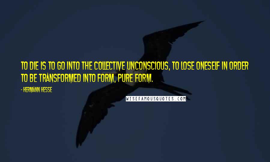 Hermann Hesse Quotes: To die is to go into the Collective Unconscious, to lose oneself in order to be transformed into form, pure form.