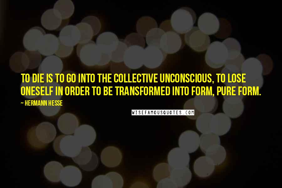 Hermann Hesse Quotes: To die is to go into the Collective Unconscious, to lose oneself in order to be transformed into form, pure form.