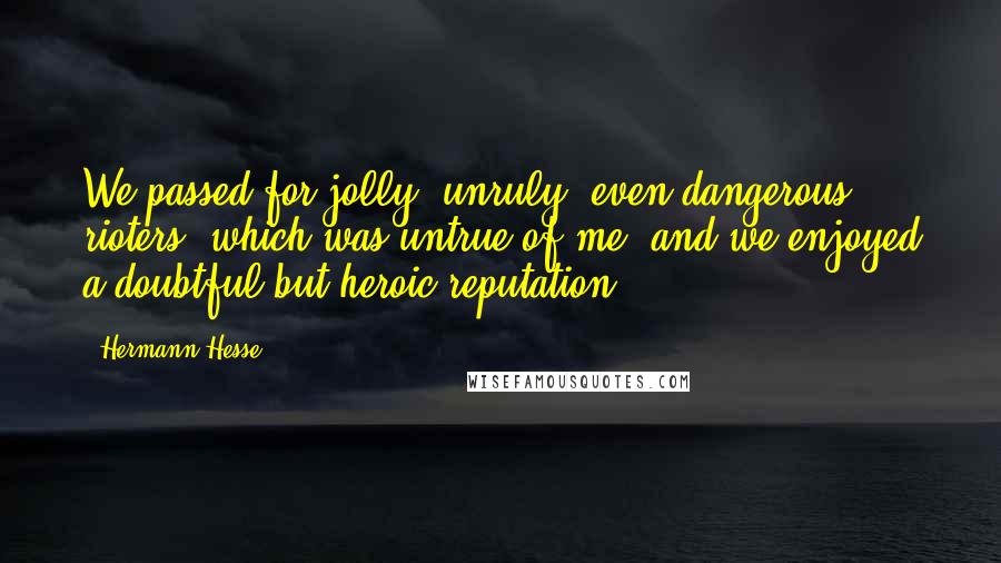 Hermann Hesse Quotes: We passed for jolly, unruly, even dangerous rioters, which was untrue of me, and we enjoyed a doubtful but heroic reputation.