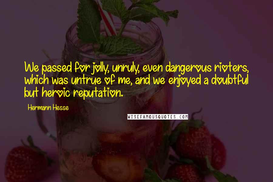 Hermann Hesse Quotes: We passed for jolly, unruly, even dangerous rioters, which was untrue of me, and we enjoyed a doubtful but heroic reputation.