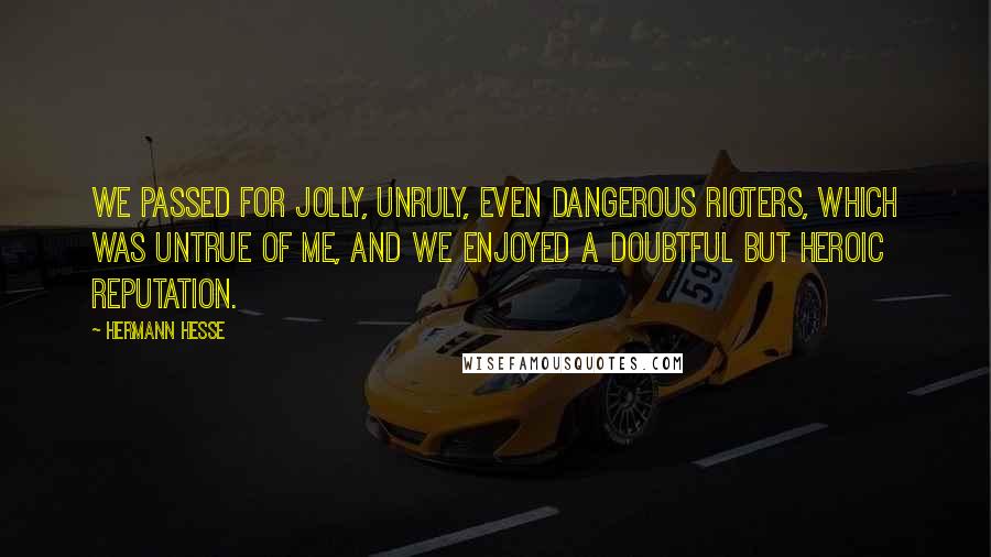 Hermann Hesse Quotes: We passed for jolly, unruly, even dangerous rioters, which was untrue of me, and we enjoyed a doubtful but heroic reputation.