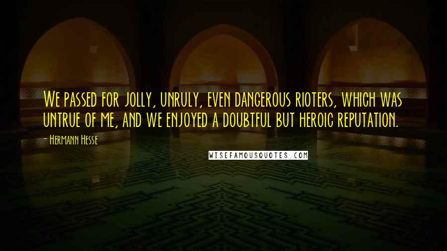 Hermann Hesse Quotes: We passed for jolly, unruly, even dangerous rioters, which was untrue of me, and we enjoyed a doubtful but heroic reputation.