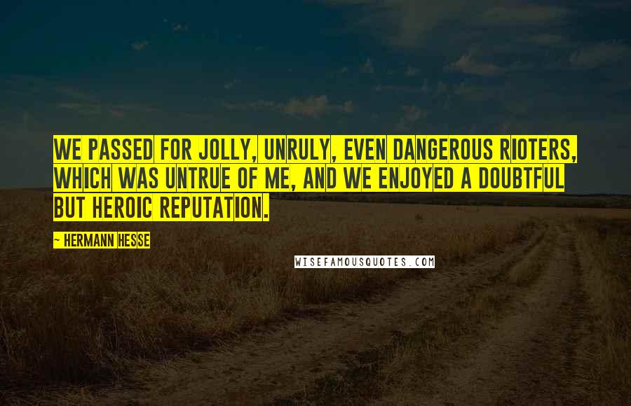 Hermann Hesse Quotes: We passed for jolly, unruly, even dangerous rioters, which was untrue of me, and we enjoyed a doubtful but heroic reputation.