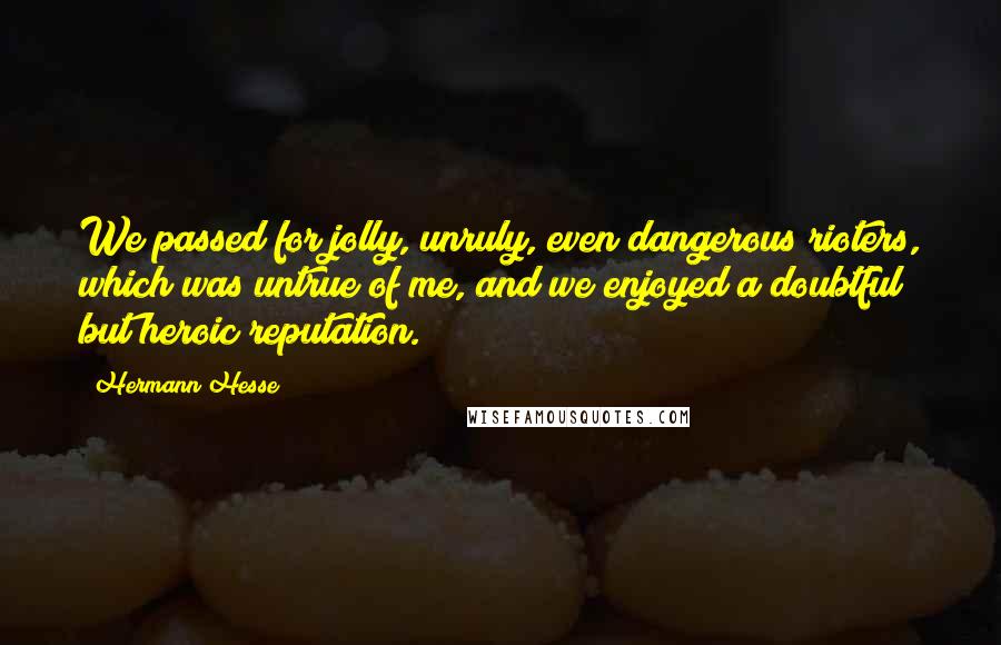 Hermann Hesse Quotes: We passed for jolly, unruly, even dangerous rioters, which was untrue of me, and we enjoyed a doubtful but heroic reputation.