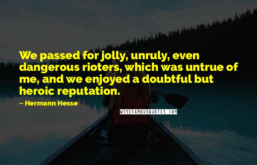 Hermann Hesse Quotes: We passed for jolly, unruly, even dangerous rioters, which was untrue of me, and we enjoyed a doubtful but heroic reputation.