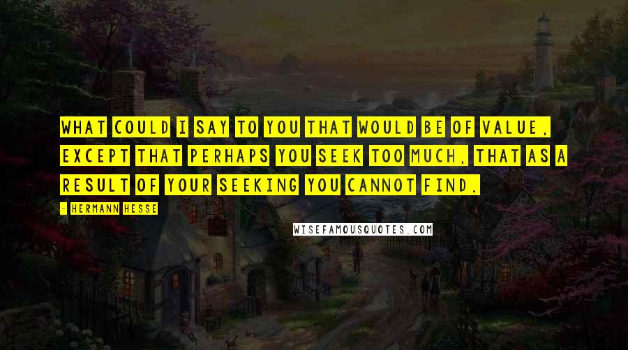 Hermann Hesse Quotes: What could I say to you that would be of value, except that perhaps you seek too much, that as a result of your seeking you cannot find.