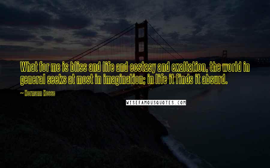 Hermann Hesse Quotes: What for me is bliss and life and ecstasy and exaltation, the world in general seeks at most in imagination; in life it finds it absurd.