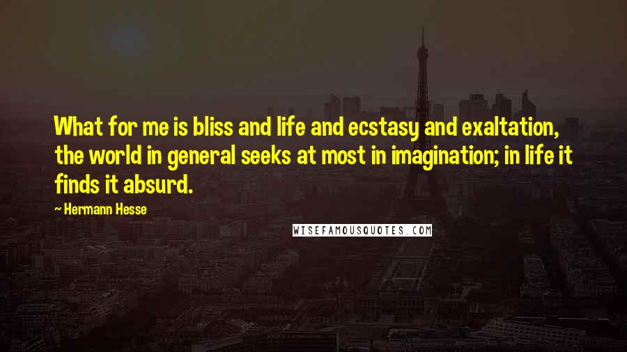 Hermann Hesse Quotes: What for me is bliss and life and ecstasy and exaltation, the world in general seeks at most in imagination; in life it finds it absurd.