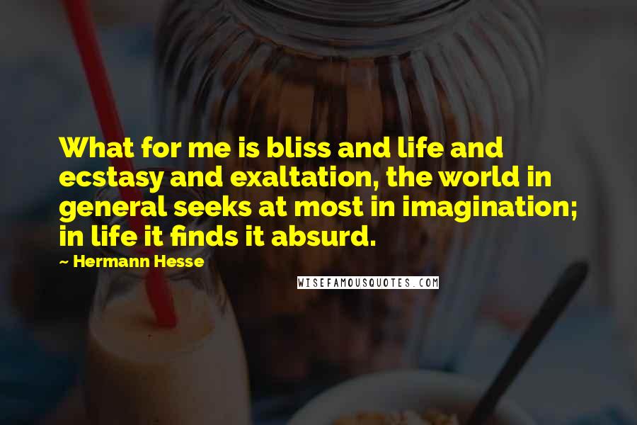 Hermann Hesse Quotes: What for me is bliss and life and ecstasy and exaltation, the world in general seeks at most in imagination; in life it finds it absurd.