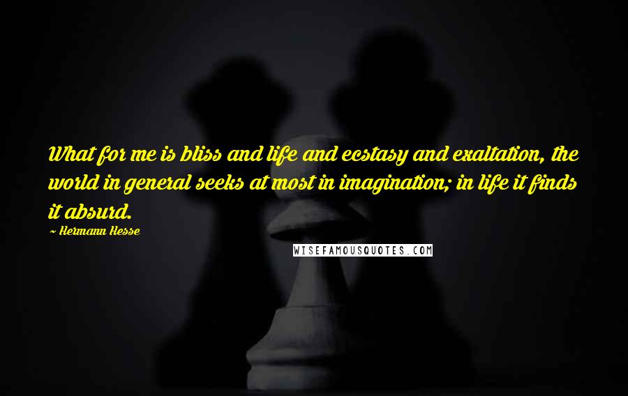 Hermann Hesse Quotes: What for me is bliss and life and ecstasy and exaltation, the world in general seeks at most in imagination; in life it finds it absurd.