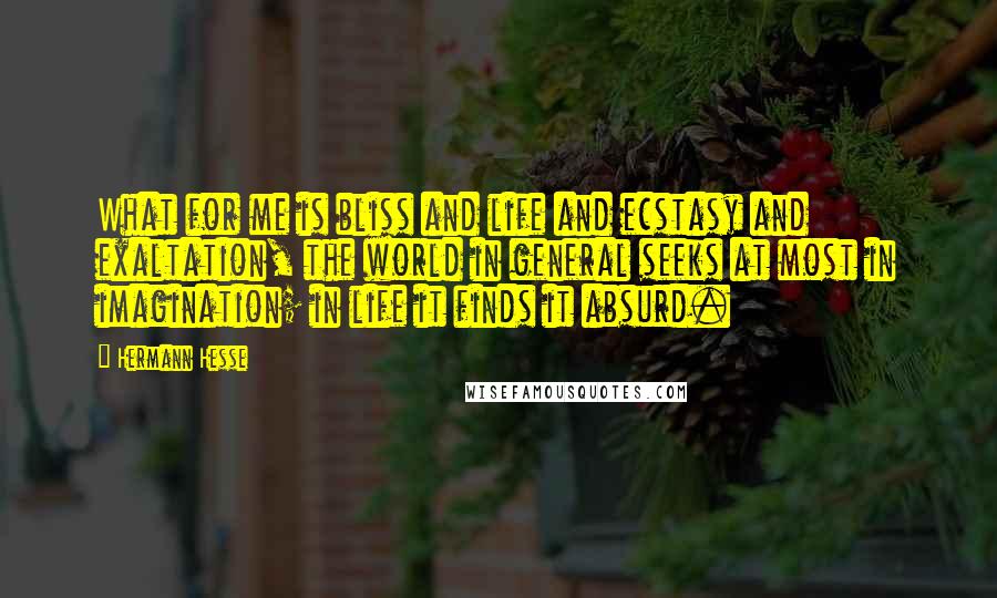 Hermann Hesse Quotes: What for me is bliss and life and ecstasy and exaltation, the world in general seeks at most in imagination; in life it finds it absurd.