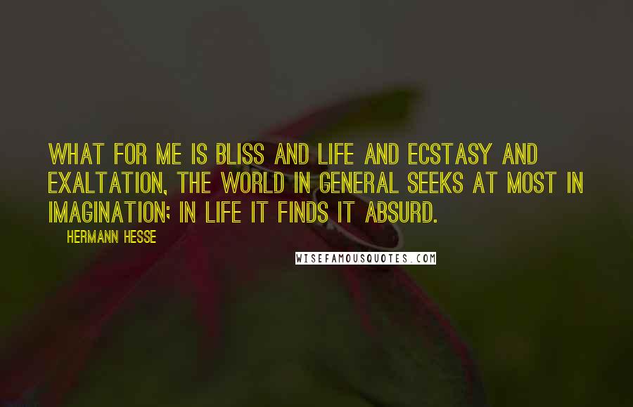 Hermann Hesse Quotes: What for me is bliss and life and ecstasy and exaltation, the world in general seeks at most in imagination; in life it finds it absurd.