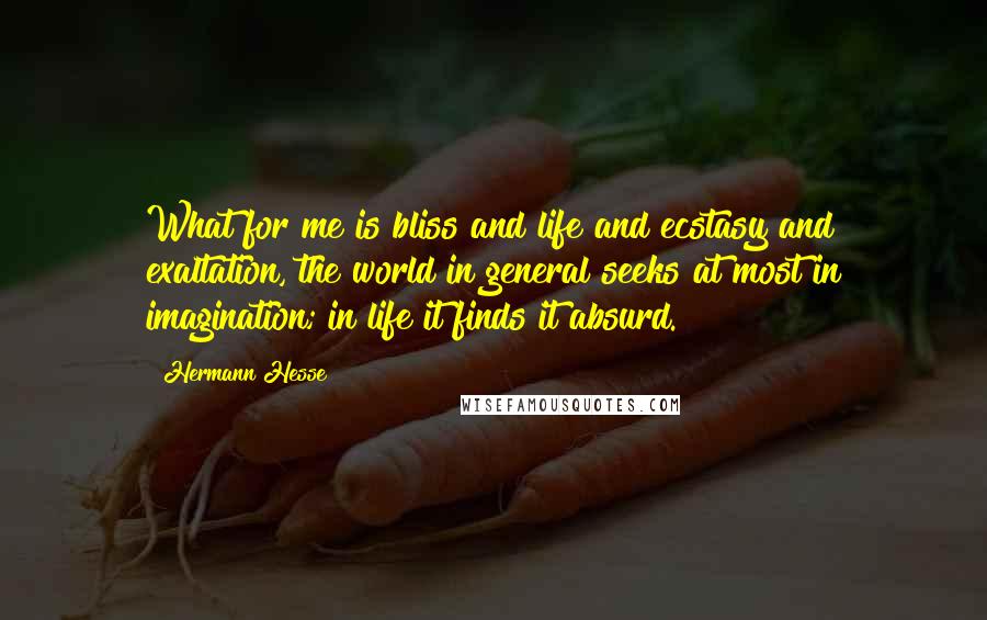 Hermann Hesse Quotes: What for me is bliss and life and ecstasy and exaltation, the world in general seeks at most in imagination; in life it finds it absurd.